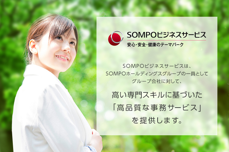 保険の先へ、挑む。SOMPOビジネス・サービス SOMPOビジネスサービスは、SOMPOホールディングスグループの一員としてグループ会社に対して、高い専門スキルに基づいた「高品質な事務サービス」を提供します。